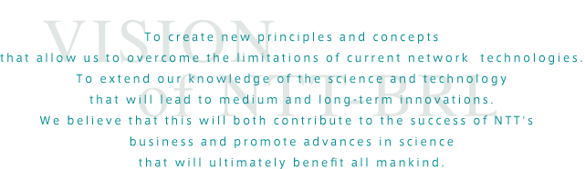 To create new principles and concepts
that allow us to overcome the limitations of current network  
technologies.

To extend our knowledge of the science and technology
that will lead to medium and long-term innovations.

We believe that this will both contribute to the success of NTT's  
business and promote advances in science
that will ultimately benefit all mankind.