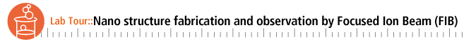 Lab. Tour::Nano structure fabrication and observation by Focused Ion Beam (FIB)