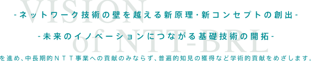 ネットワーク技術の壁を越える新原理・新コンセプトの創出
未来のイノベーションにつながる基礎技術の開拓
を進め、中長期的NTT事業への貢献のみならず、普遍的知見の獲得など学術的貢献をめざします。